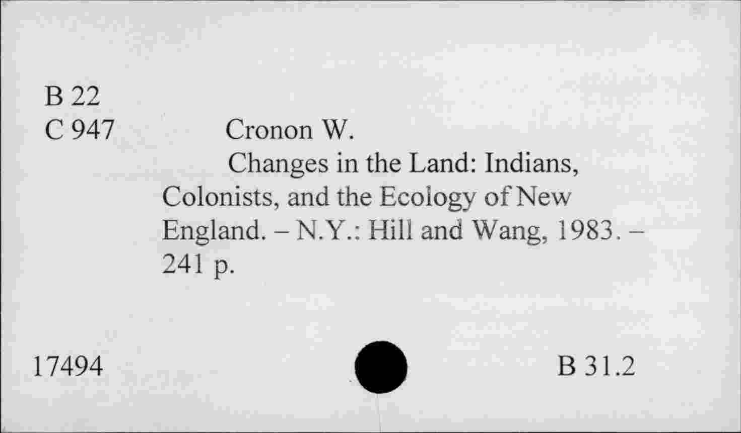 ﻿B 22
C 947 Cronon W.
Changes in the Land: Indians, Colonists, and the Ecology of New England. - N.Y.: Hill and Wang, 1983.-241 p.
17494
B 31.2